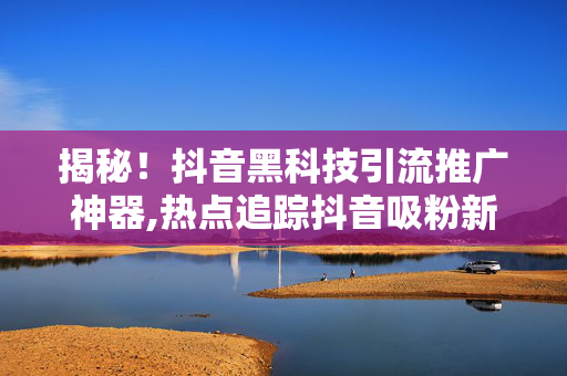 揭秘！抖音黑科技引流推广神器,热点追踪抖音吸粉新法宝：黑科技引流攻略曝光！